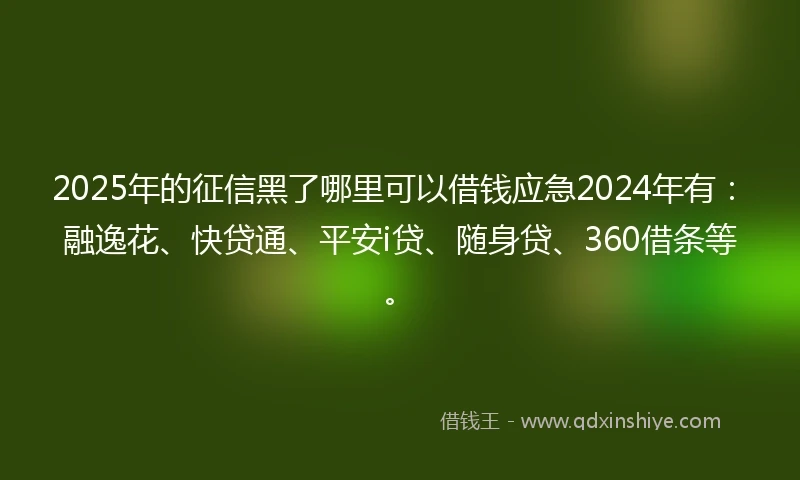 2025年的征信黑了哪里可以借钱应急2024年有：融逸花、快贷通、平安i贷、随身贷、360借条等。