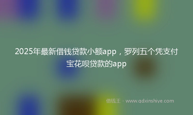 2025年最新借钱贷款小额app，罗列五个凭支付宝花呗贷款的app