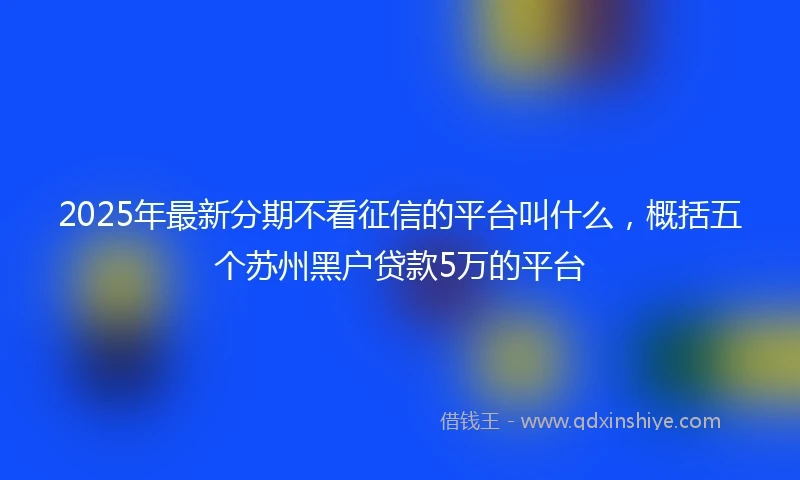2025年最新分期不看征信的平台叫什么，概括五个苏州黑户贷款5万的平台
