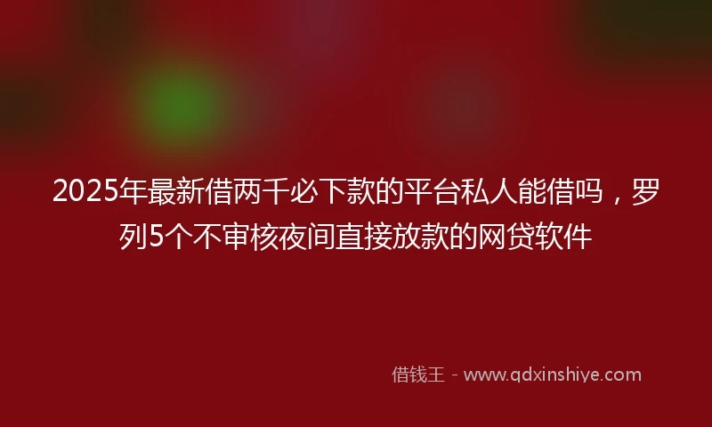 2025年最新借两千必下款的平台私人能借吗，罗列5个不审核夜间直接放款的网贷软件