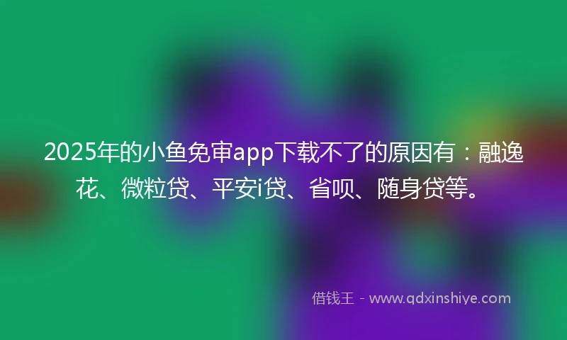 2025年的小鱼免审app下载不了的原因有：融逸花、微粒贷、平安i贷、省呗、随身贷等。