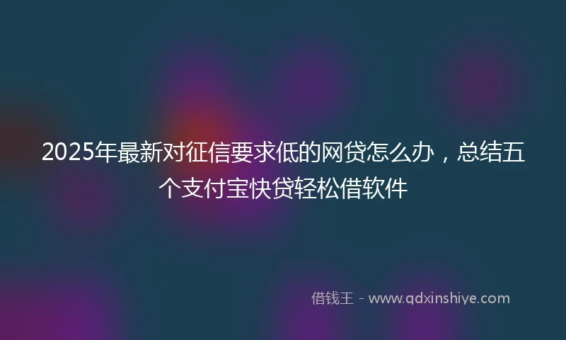 2025年最新对征信要求低的网贷怎么办，总结五个支付宝快贷轻松借软件