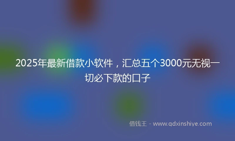 2025年最新借款小软件，汇总五个3000元无视一切必下款的口子
