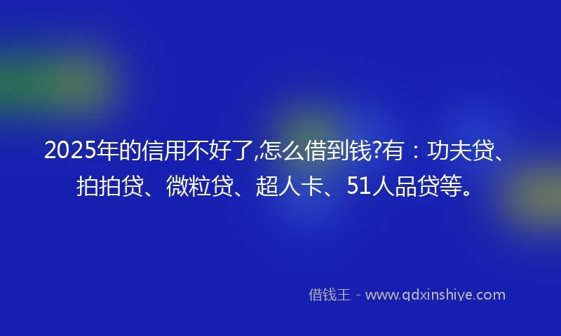 2025年的信用不好了,怎么借到钱?有：功夫贷、拍拍贷、微粒贷、超人卡、51人品贷等。