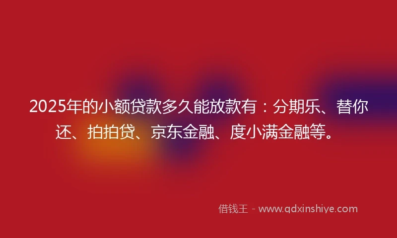 2025年的小额贷款多久能放款有：分期乐、替你还、拍拍贷、京东金融、度小满金融等。