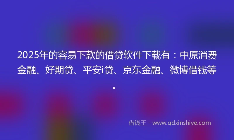 2025年的容易下款的借贷软件下载有：中原消费金融、好期贷、平安i贷、京东金融、微博借钱等。
