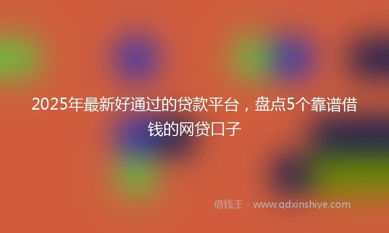 2025年最新好通过的贷款平台，盘点5个靠谱借钱的网贷口子