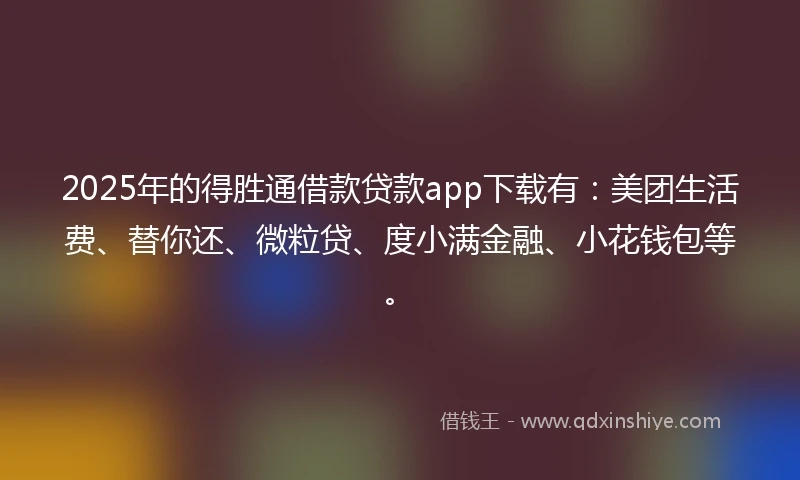 2025年的得胜通借款贷款app下载有：美团生活费、替你还、微粒贷、度小满金融、小花钱包等。