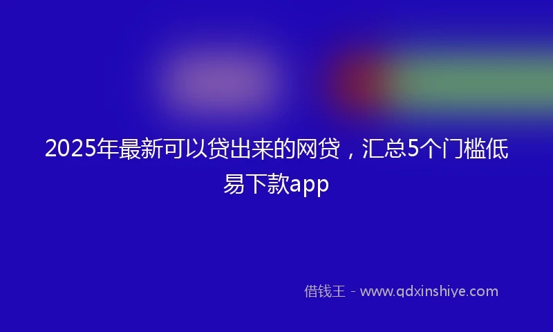 2025年最新可以贷出来的网贷，汇总5个门槛低易下款app