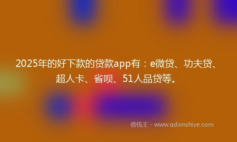 2025年的好下款的贷款app有：e微贷、功夫贷、超人卡、省呗、51人品贷等。