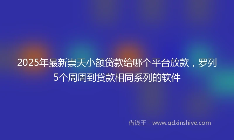 2025年最新崇天小额贷款给哪个平台放款，罗列5个周周到贷款相同系列的软件