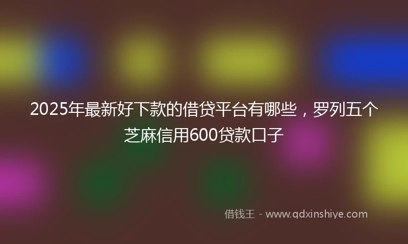 2025年最新好下款的借贷平台有哪些，罗列五个芝麻信用600贷款口子