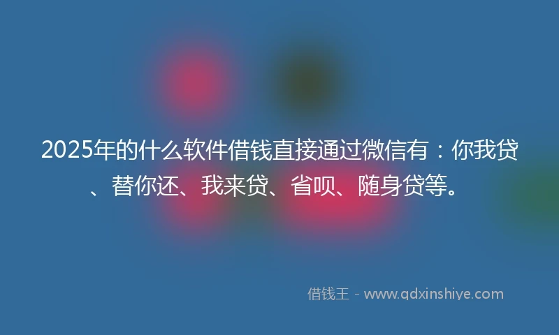 2025年的什么软件借钱直接通过微信有：你我贷、替你还、我来贷、省呗、随身贷等。