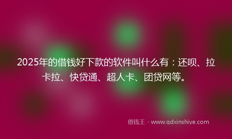 2025年的借钱好下款的软件叫什么有：还呗、拉卡拉、快贷通、超人卡、团贷网等。