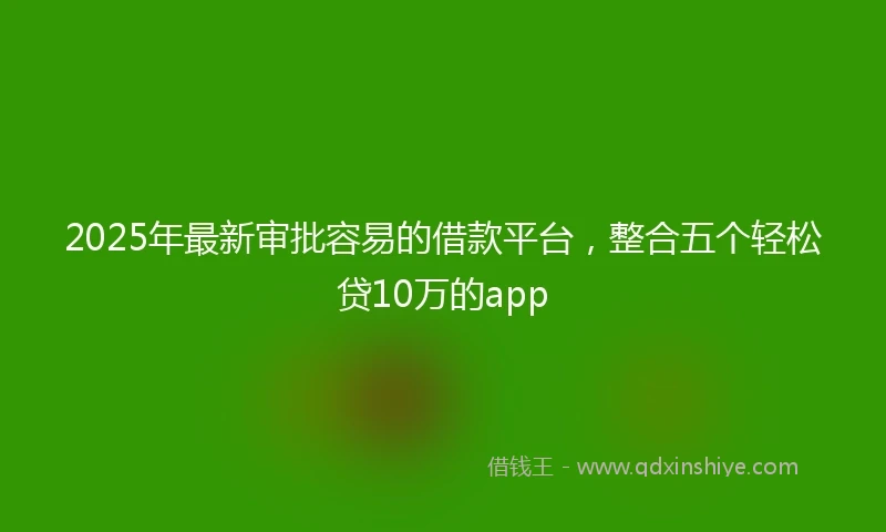 2025年最新审批容易的借款平台，整合五个轻松贷10万的app