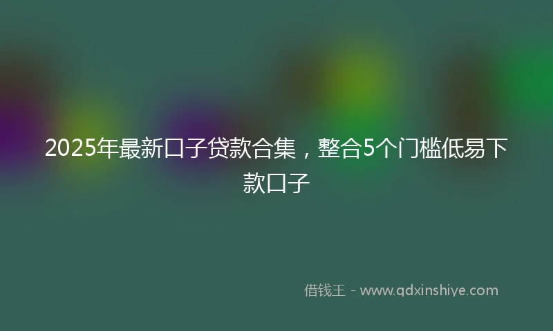 2025年最新口子贷款合集，整合5个门槛低易下款口子