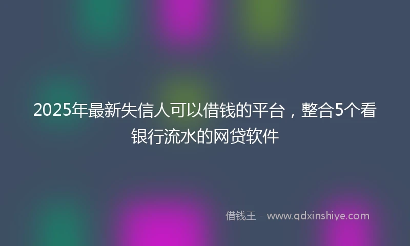 2025年最新失信人可以借钱的平台，整合5个看银行流水的网贷软件