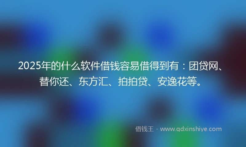 2025年的什么软件借钱容易借得到有：团贷网、替你还、东方汇、拍拍贷、安逸花等。
