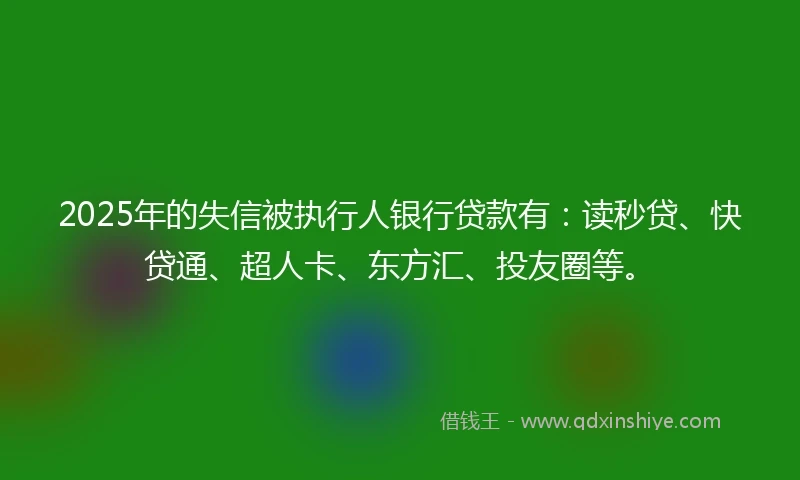 2025年的失信被执行人银行贷款有：读秒贷、快贷通、超人卡、东方汇、投友圈等。
