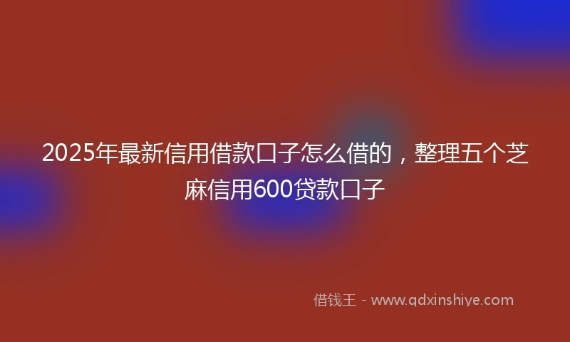 2025年最新信用借款口子怎么借的，整理五个芝麻信用600贷款口子