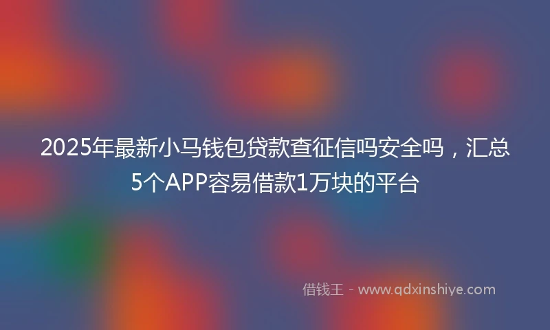 2025年最新小马钱包贷款查征信吗安全吗，汇总5个APP容易借款1万块的平台