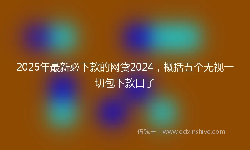 2025年最新必下款的网贷2024，概括五个无视一切包下款口子