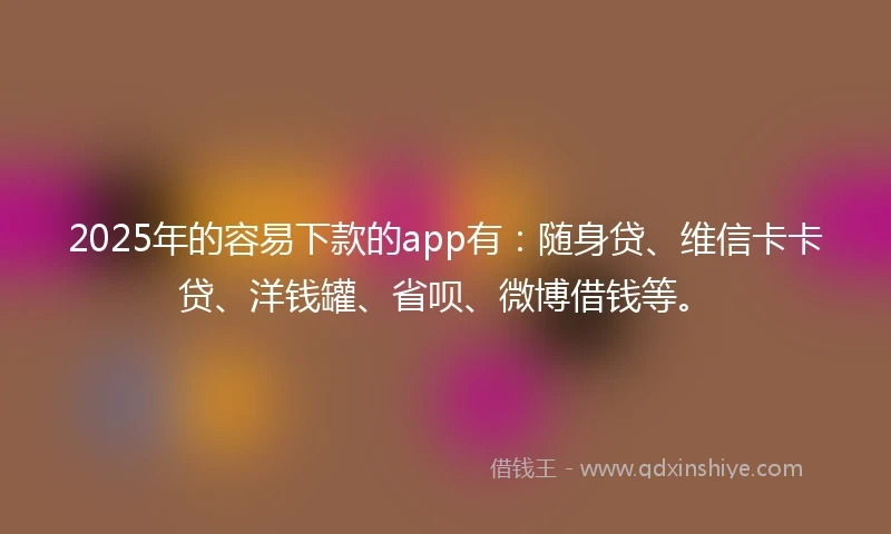 2025年的容易下款的app有：随身贷、维信卡卡贷、洋钱罐、省呗、微博借钱等。