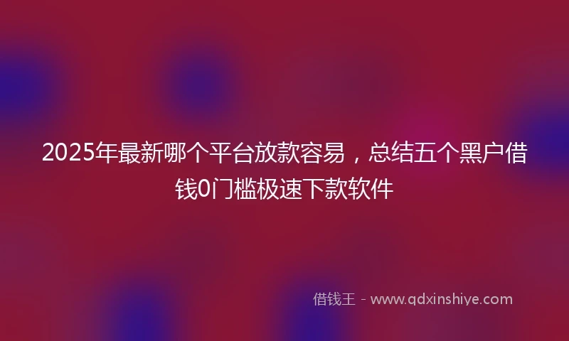 2025年最新哪个平台放款容易，总结五个黑户借钱0门槛极速下款软件