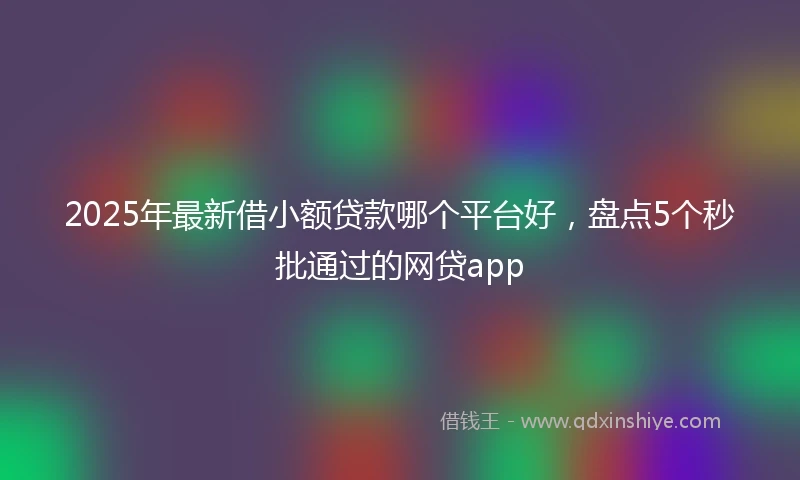 2025年最新借小额贷款哪个平台好，盘点5个秒批通过的网贷app