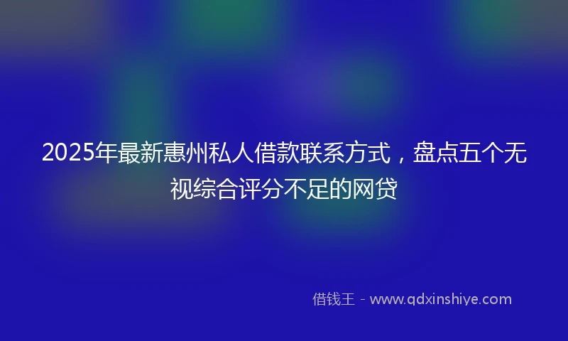 2025年最新惠州私人借款联系方式，盘点五个无视综合评分不足的网贷
