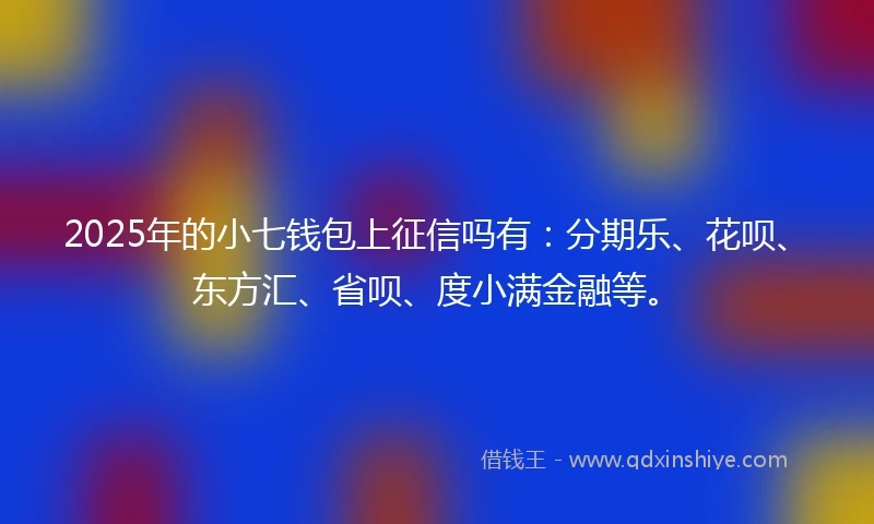 2025年的小七钱包上征信吗有：分期乐、花呗、东方汇、省呗、度小满金融等。