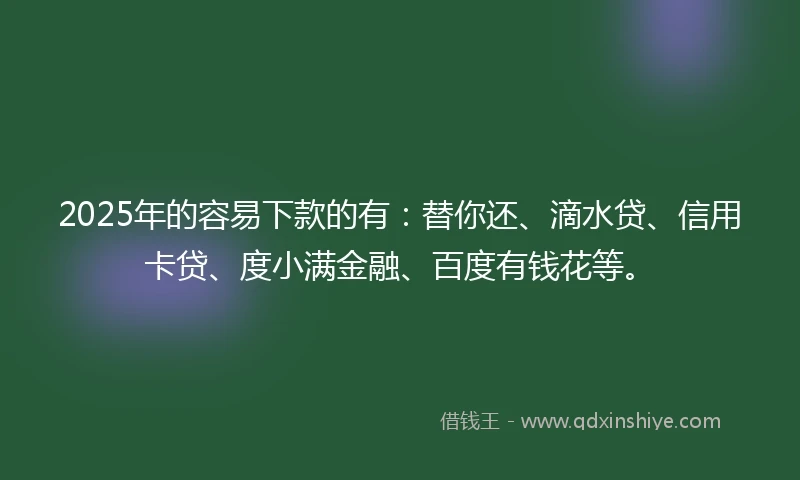 2025年的容易下款的有：替你还、滴水贷、信用卡贷、度小满金融、百度有钱花等。