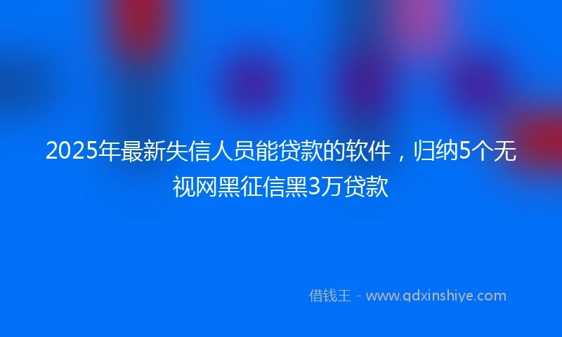 2025年最新失信人员能贷款的软件，归纳5个无视网黑征信黑3万贷款