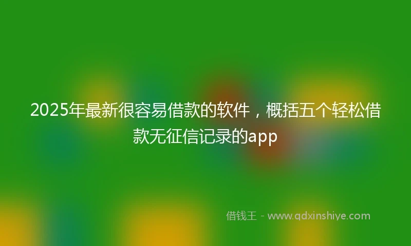 2025年最新很容易借款的软件，概括五个轻松借款无征信记录的app