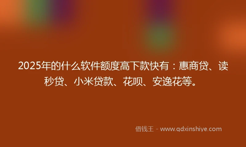 2025年的什么软件额度高下款快有：惠商贷、读秒贷、小米贷款、花呗、安逸花等。