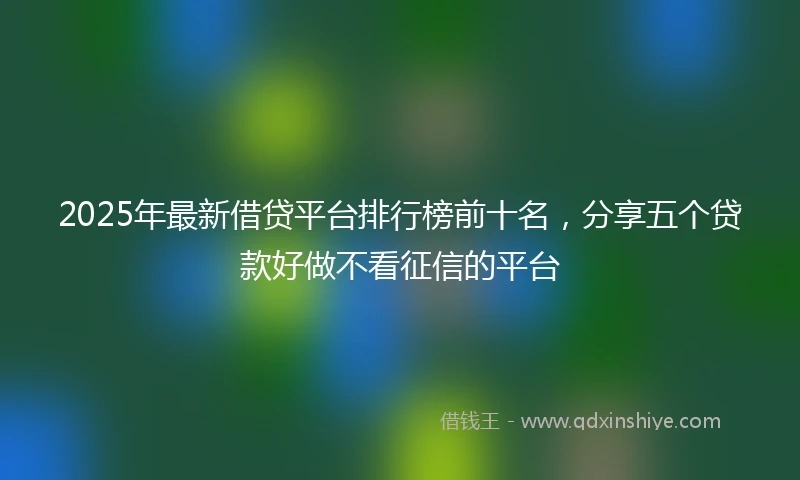 2025年最新借贷平台排行榜前十名，分享五个贷款好做不看征信的平台