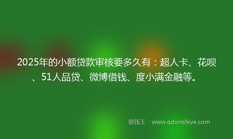2025年的小额贷款审核要多久有：超人卡、花呗、51人品贷、微博借钱、度小满金融等。