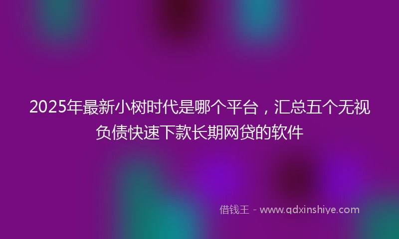 2025年最新小树时代是哪个平台，汇总五个无视负债快速下款长期网贷的软件