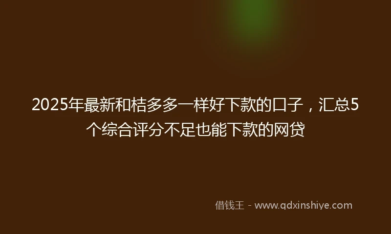 2025年最新和桔多多一样好下款的口子，汇总5个综合评分不足也能下款的网贷
