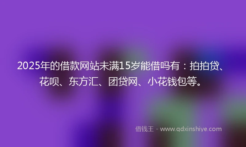 2025年的借款网站未满15岁能借吗有：拍拍贷、花呗、东方汇、团贷网、小花钱包等。