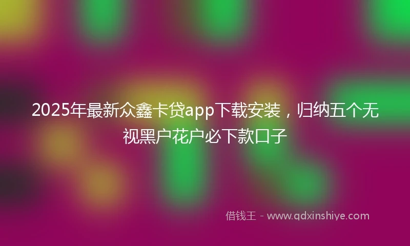 2025年最新众鑫卡贷app下载安装，归纳五个无视黑户花户必下款口子