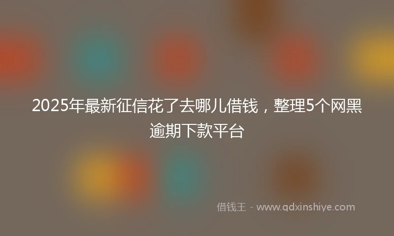 2025年最新征信花了去哪儿借钱，整理5个网黑逾期下款平台