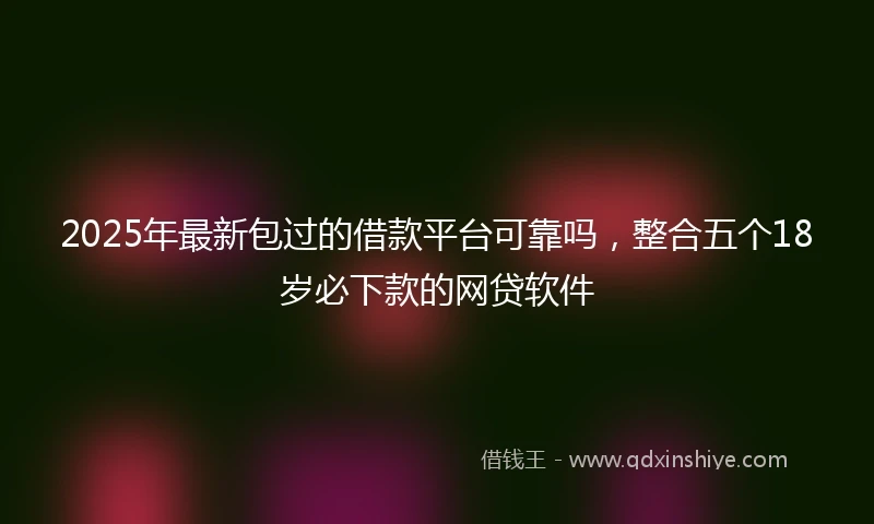 2025年最新包过的借款平台可靠吗，整合五个18岁必下款的网贷软件