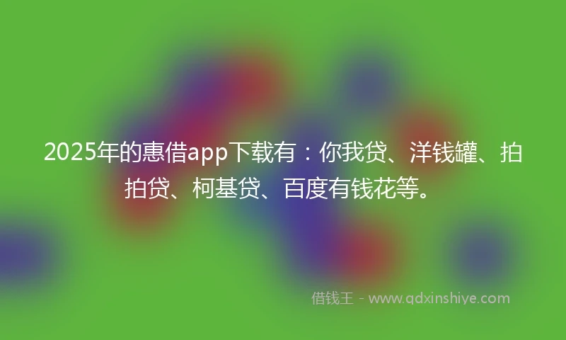 2025年的惠借app下载有：你我贷、洋钱罐、拍拍贷、柯基贷、百度有钱花等。