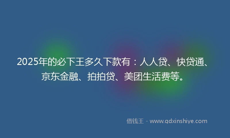2025年的必下王多久下款有：人人贷、快贷通、京东金融、拍拍贷、美团生活费等。