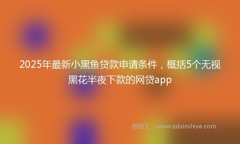 2025年最新小黑鱼贷款申请条件，概括5个无视黑花半夜下款的网贷app