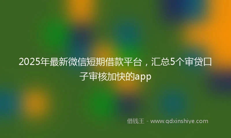 2025年最新微信短期借款平台，汇总5个审贷口子审核加快的app