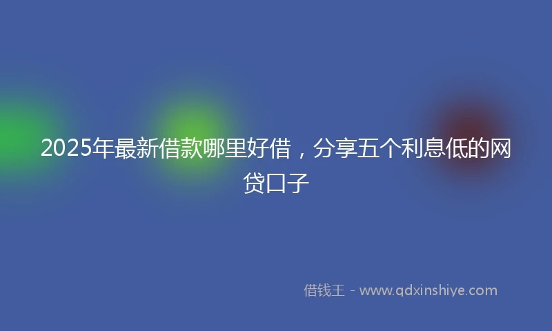 2025年最新借款哪里好借，分享五个利息低的网贷口子
