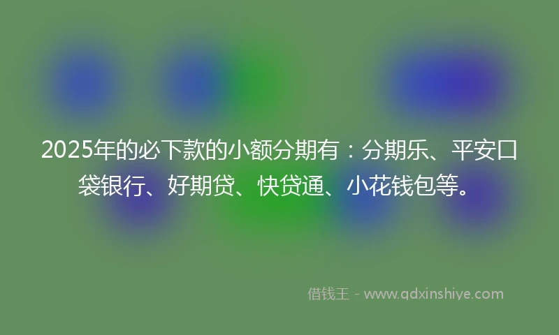 2025年的必下款的小额分期有：分期乐、平安口袋银行、好期贷、快贷通、小花钱包等。