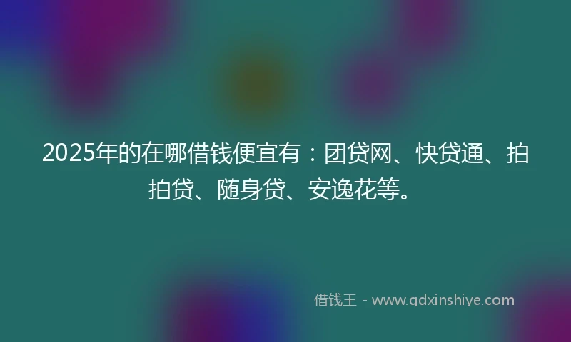 2025年的在哪借钱便宜有：团贷网、快贷通、拍拍贷、随身贷、安逸花等。